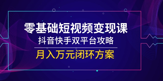 零基础短视频变现课,抖音快手双平台攻略,月入万元闭环方案-智库云网创