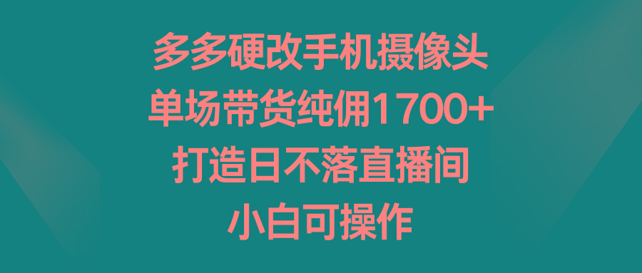 多多硬改手机摄像头,单场带货纯佣1700+,打造日不落直播间,小白可操作-智库云网创