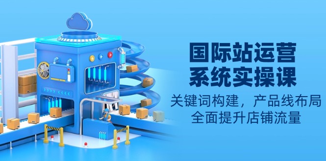 国际站运营系统实操课:关键词构建,产品线布局,全面提升店铺流量-智库云网创