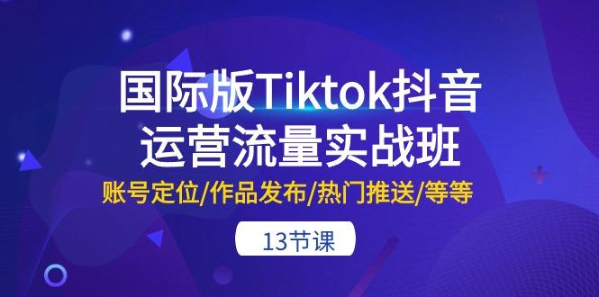 国际版Tiktok抖音运营流量实战班:账号定位/作品发布/热门推送/等等-13节-智库云网创