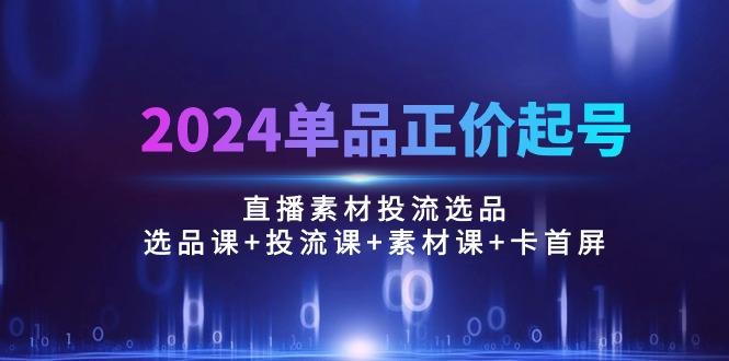 2024单品正价起号,直播素材投流选品:选品课+投流课+素材课+卡首屏/100节-智库云网创