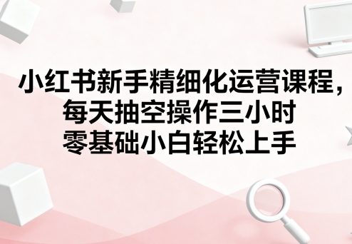 小红书新手精细化运营课程,每天抽空操作三小时,零基础小白轻松上手-智库云网创