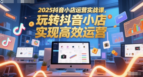 2025抖音小店运营实战课,玩转抖音小店,实现高效运营-智库云网创