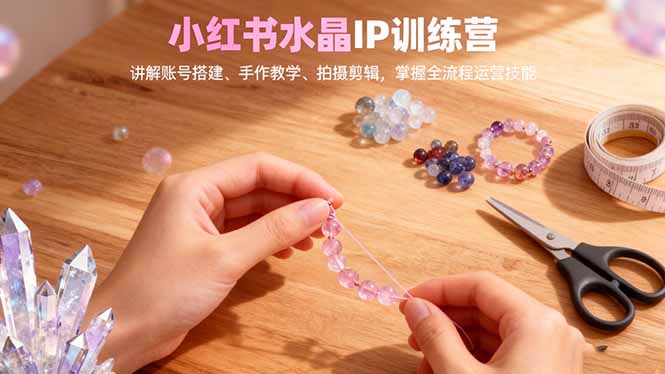 小红书水晶IP训练营,讲解账号搭建、手作教学、拍摄剪辑,全流程运营技能-智库云网创
