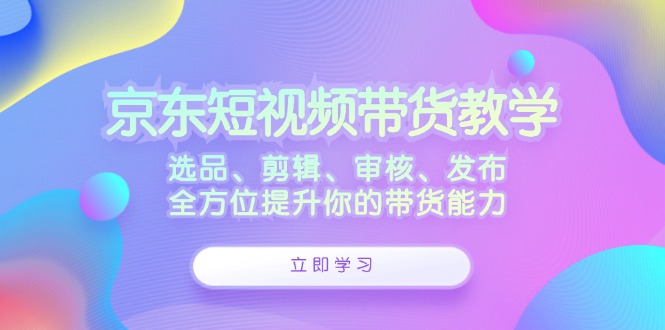 京东短视频带货教学：选品、剪辑、审核、发布，全方位提升你的带货能力-智库云网创