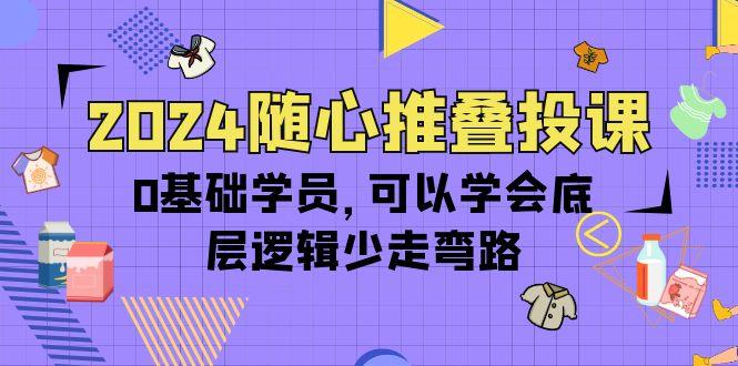 (10017期)2024随心推叠投课，0基础学员，可以学会底层逻辑少走弯路(14节)-智库云网创