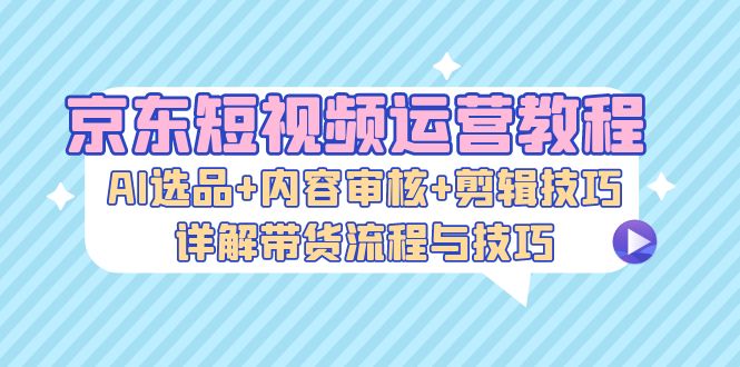 京东短视频运营教程：AI选品+内容审核+剪辑技巧，详解带货流程与技巧-智库云网创