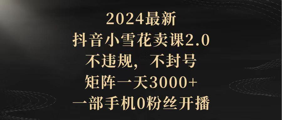 (9639期)2024最新抖音小雪花卖课2.0 不违规 不封号 矩阵一天3000+一部手机0粉丝开播-智库云网创