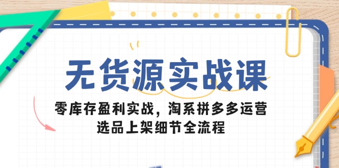 无货源实战课：零库存盈利实战，淘系拼多多运营，选品上架细节全流程-智库云网创