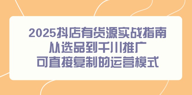 2025抖店有货源实战指南，从选品到千川推广，可直接复制的运营模式-智库云网创