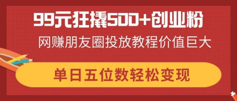 99元狂撬500+创业粉，网赚朋友圈投放教程价值巨大，单日五位数轻松变现-智库云网创