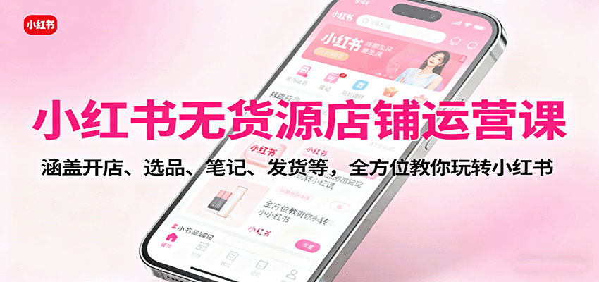 小红书无货源店铺运营课：涵盖开店、选品、笔记、发货等，全方位教你玩转小红书-智库云网创