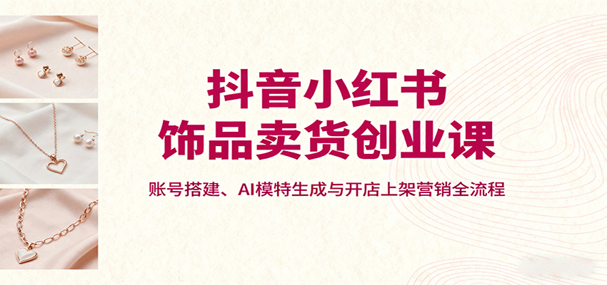 抖音小红书饰品卖货创业课，账号搭建、AI模特生成与开店上架营销全流程-智库云网创