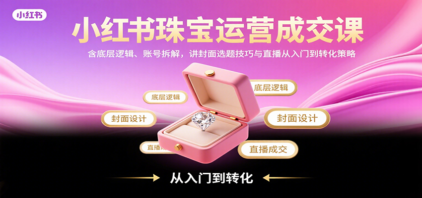 小红书珠宝运营成交课：含底层逻辑、账号拆解，讲封面选题技巧与直播从入门到转化策略-智库云网创