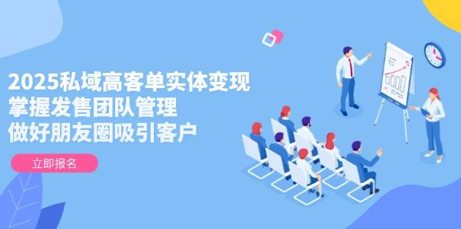 2025私域高客单实体变现，掌握发售团队管理，做好朋友圈吸引客户-智库云网创