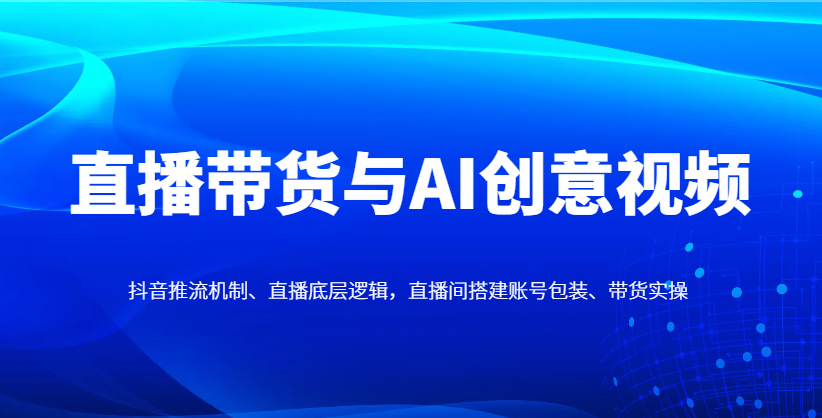直播带货与AI创意视频，抖音推流机制、直播底层逻辑，直播间搭建账号包装、带货实操-智库云网创