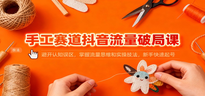 手工赛道抖音流量破局课：避开认知误区，掌握流量思维和实操技法，新手快速起号-智库云网创