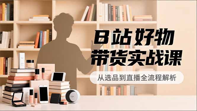 B站好物带货实战课，账号定位、选品拍摄、运营变现，全流程教学，实现UP主月入过万-智库云网创