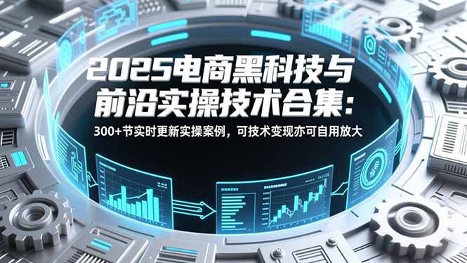 2025电商黑科技与前沿实操技术合集：300+节实时更新实操案例，可技术变现亦可自用放大-智库云网创